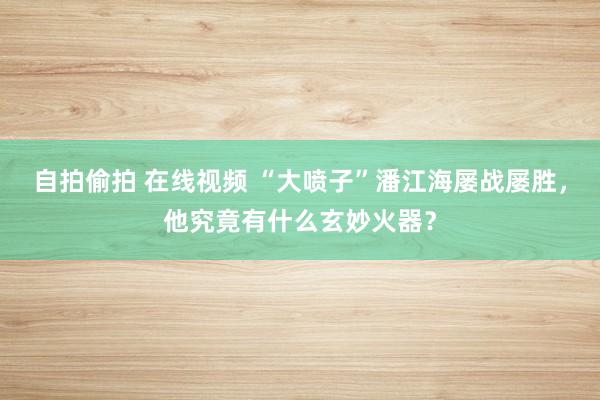 自拍偷拍 在线视频 “大喷子”潘江海屡战屡胜，他究竟有什么玄妙火器？