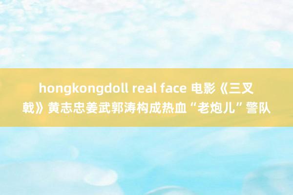 hongkongdoll real face 电影《三叉戟》黄志忠姜武郭涛构成热血“老炮儿”警队