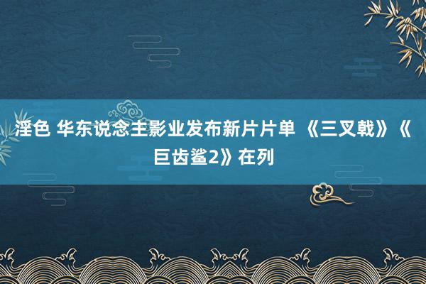 淫色 华东说念主影业发布新片片单 《三叉戟》《巨齿鲨2》在列