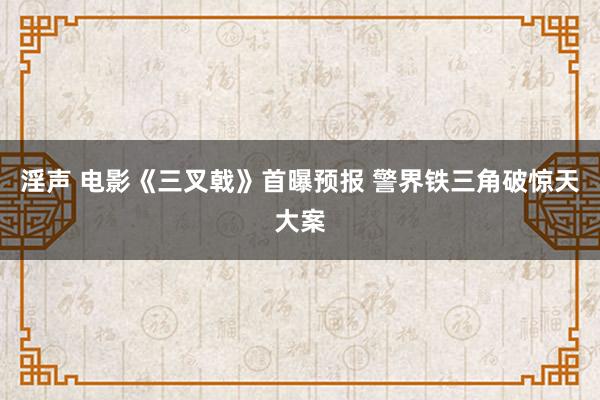 淫声 电影《三叉戟》首曝预报 警界铁三角破惊天大案