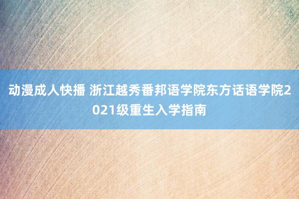 动漫成人快播 浙江越秀番邦语学院东方话语学院2021级重生入学指南