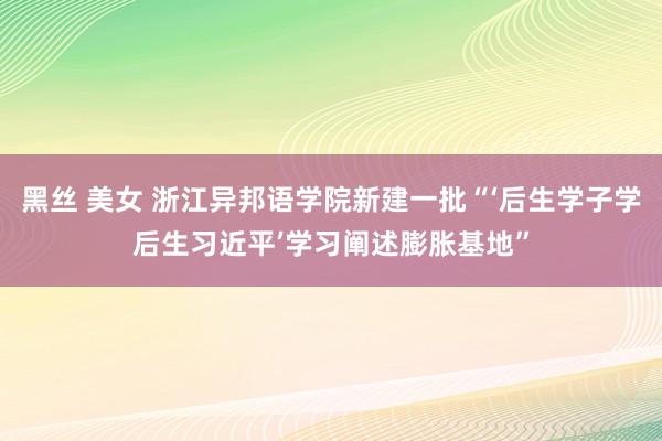 黑丝 美女 浙江异邦语学院新建一批“‘后生学子学后生习近平’学习阐述膨胀基地”