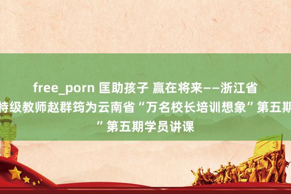 free_porn 匡助孩子 赢在将来——浙江省中学语文特级教师赵群筠为云南省“万名校长培训想象”第五期学员讲课